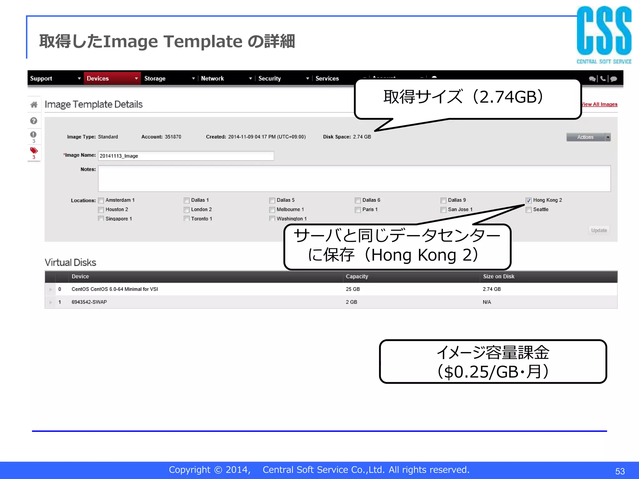 Copyright © 2014, Central Soft Service Co.,Ltd. All rights reserved. 53
取得したImage Template の詳細
取得サイズ（2.74GB）
イメージ容量課金
（$0.25/GB・月）
サーバと同じデータセンター
に保存（Hong Kong 2）
 
