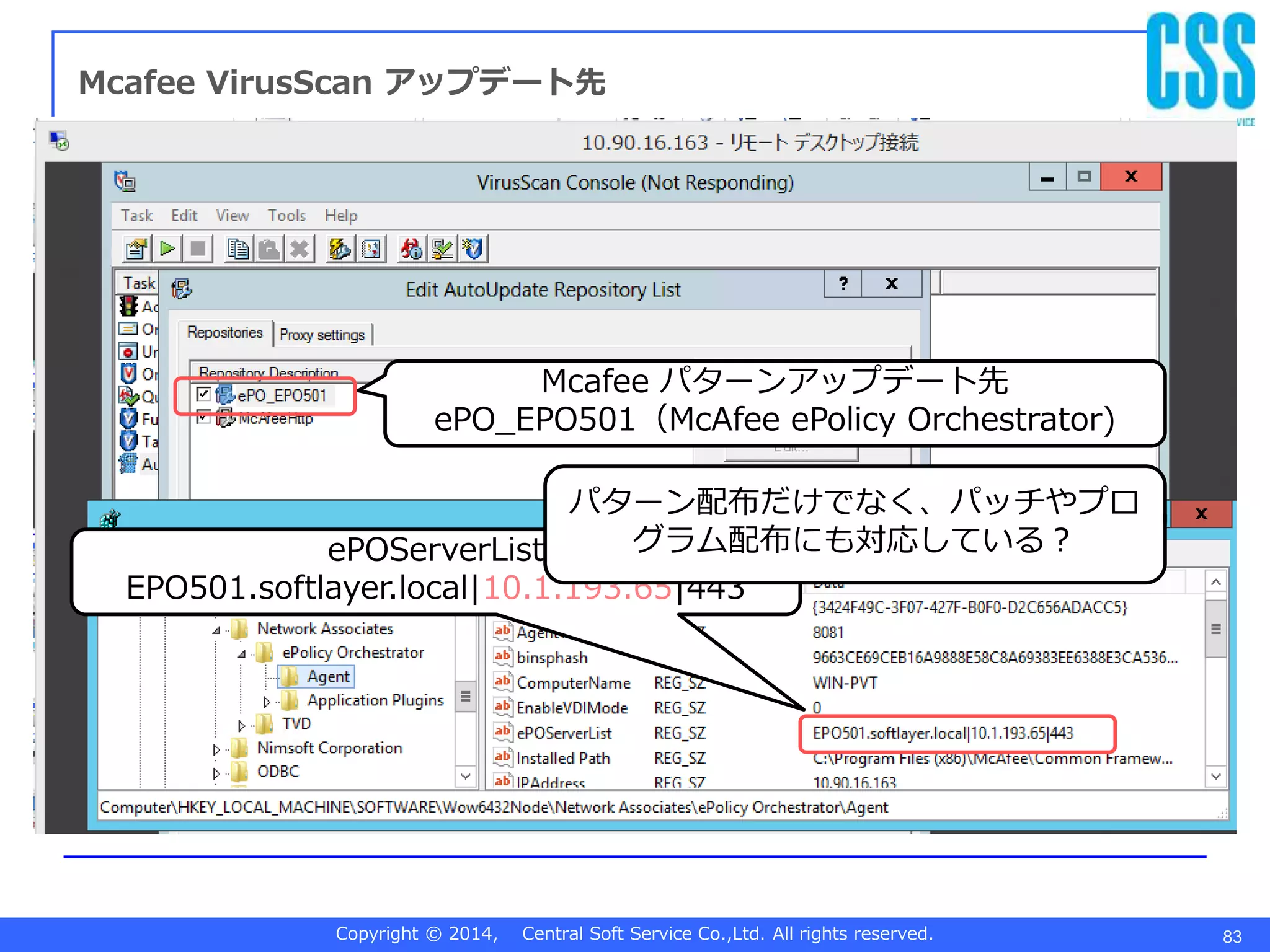 Copyright © 2014, Central Soft Service Co.,Ltd. All rights reserved. 83
Mcafee VirusScan アップデート先
Mcafee パターンアップデート先
ePO_EPO501（McAfee ePolicy Orchestrator)
ePOServerList
EPO501.softlayer.local|10.1.193.65|443
パターン配布だけでなく、パッチやプロ
グラム配布にも対応している？
 