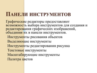 ПАНЕЛИ ИНСТРУМЕНТОВ
Графические редакторы предоставляют
возможность выбора инструментов для создания и
редактирования графических изображений,
объединяя их в панели инструментов.
oИнструменты рисования объектов
oВыделяющие инструменты
oИнструменты редактирования рисунка
oТекстовые инструменты
oМасштабирующие инструменты
oПалитра цветов
 