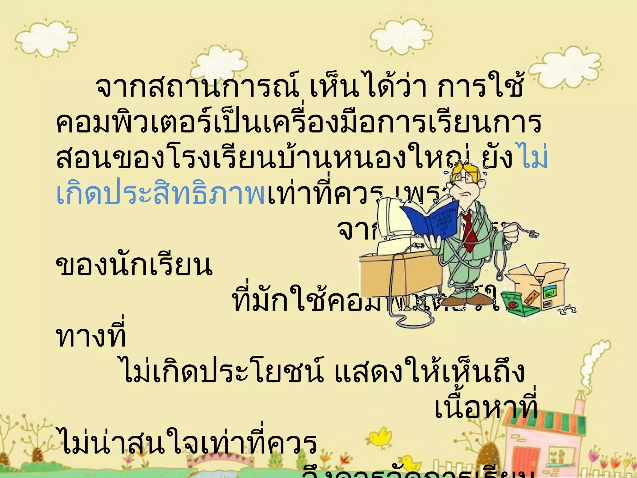 จากสถานการณ์ เห็นได้ว่า การใช้
คอมพิวเตอร์เป็นเครื่องมือการเรียนการ
สอนของโรงเรียนบ้านหนองใหญ่ ยังไม่
เกิดประสิทธิภาพเท่าที่ควร เพราะ
จากพฤติกรรม
ของนักเรียน
ที่มักใช้คอมพิวเตอร์ใน
ทางที่
ไม่เกิดประโยชน์ แสดงให้เห็นถึง
เนื้อหาที่
ไม่น่าสนใจเท่าที่ควร
 