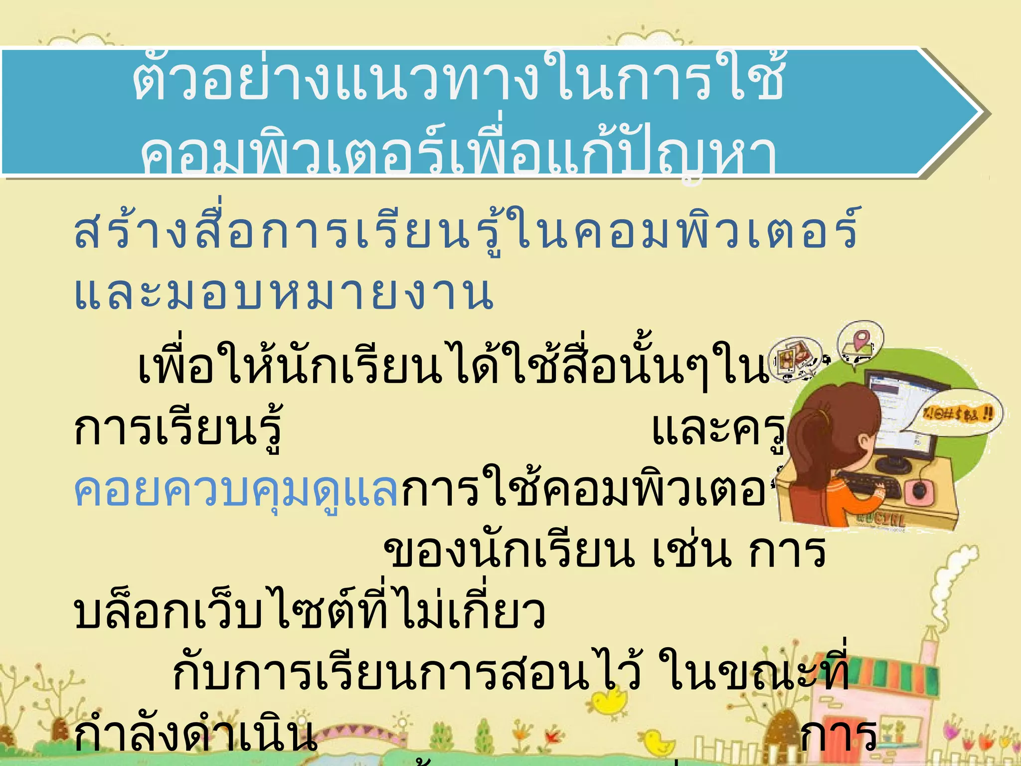 สร้างสื่อการเรียนรู้ในคอมพิวเตอร์
และมอบหมายงาน
เพื่อให้นักเรียนได้ใช้สื่อนั้นๆในระหว่าง
การเรียนรู้ และครูต้อง
คอยควบคุมดูแลการใช้คอมพิวเตอร์
ของนักเรียน เช่น การ
บล็อกเว็บไซต์ที่ไม่เกี่ยว
กับการเรียนการสอนไว้ ในขณะที่
กำาลังดำาเนิน การ
ตัวอย่างแนวทางในการใช้
คอมพิวเตอร์เพื่อแก้ปัญหา
 
