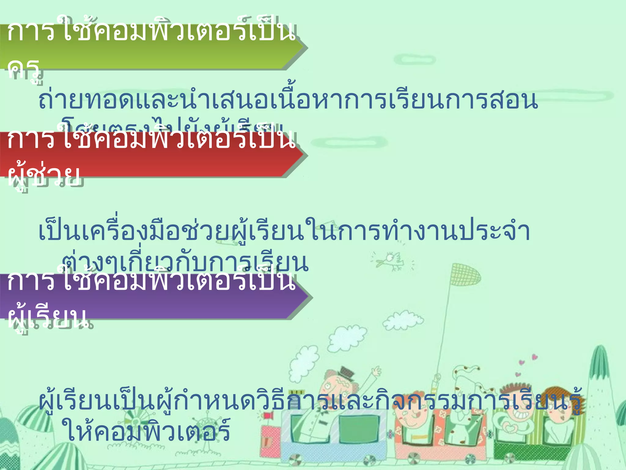 ถ่ายทอดและนำาเสนอเนื้อหาการเรียนการสอน
โดยตรงไปยังผู้เรียน
เป็นเครื่องมือช่วยผู้เรียนในการทำางานประจำา
ต่างๆเกี่ยวกับการเรียน
และงานที่ครูมอบหมาย
ผู้เรียนเป็นผู้กำาหนดวิธีการและกิจกรรมการเรียนรู้
ให้คอมพิวเตอร์
การใช้คอมพิวเตอร์เป็น
ครู
การใช้คอมพิวเตอร์เป็น
ครู
การใช้คอมพิวเตอร์เป็น
ผู้ช่วย
การใช้คอมพิวเตอร์เป็น
ผู้ช่วย
การใช้คอมพิวเตอร์เป็น
ผู้เรียน
การใช้คอมพิวเตอร์เป็น
ผู้เรียน
 