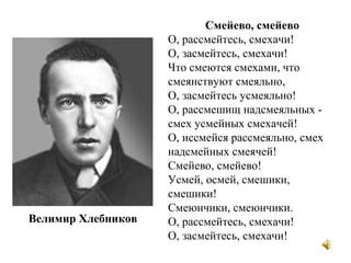 Смейево, смейево
О, рассмейтесь, смехачи!
О, засмейтесь, смехачи!
Что смеются смехами, что
смеянствуют смеяльно,
О, засмейтесь усмеяльно!
О, рассмешищ надсмеяльных -
смех усмейных смехачей!
О, иссмейся рассмеяльно, смех
надсмейных смеячей!
Смейево, смейево!
Усмей, осмей, смешики,
смешики!
Смеюнчики, смеюнчики.
О, рассмейтесь, смехачи!
О, засмейтесь, смехачи!
Велимир Хлебников
 
