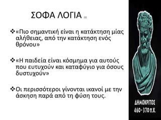 ΣΟΦΑ ΛΟΓΙΑ (1)
«Πιο σημαντική είναι η κατάκτηση μίας
αλήθειας, από την κατάκτηση ενός
θρόνου»
«Η παιδεία είναι κόσμημα για αυτούς
που ευτυχούν και καταφύγιο για όσους
δυστυχούν»
Οι περισσότεροι γίνονται ικανοί με την
άσκηση παρά από τη φύση τους.
 