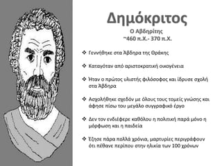  Γεννήθηκε στα Άβδηρα της Θράκης
 Καταγόταν από αριστοκρατική οικογένεια
 Ήταν ο πρώτος υλιστής φιλόσοφος και ίδρυσε σχολή
στα Άβδηρα
 Ασχολήθηκε σχεδόν με όλους τους τομείς γνώσης και
άφησε πίσω του μεγάλο συγγραφικό έργο
 Δεν τον ενδιέφερε καθόλου η πολιτική παρά μόνο η
μόρφωση και η παιδεία
 Έζησε πάρα πολλά χρόνια, μαρτυρίες περιγράφουν
ότι πέθανε περίπου στην ηλικία των 100 χρόνων
 