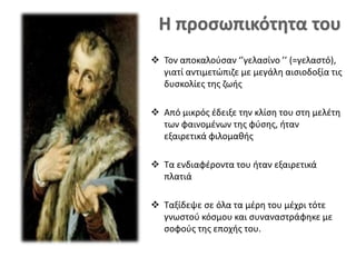  Τον αποκαλούσαν ‘’γελασίνο ’’ (=γελαστό),
γιατί αντιμετώπιζε με μεγάλη αισιοδοξία τις
δυσκολίες της ζωής
 Από μικρός έδειξε την κλίση του στη μελέτη
των φαινομένων της φύσης, ήταν
εξαιρετικά φιλομαθής
 Τα ενδιαφέροντα του ήταν εξαιρετικά
πλατιά
 Ταξίδεψε σε όλα τα μέρη του μέχρι τότε
γνωστού κόσμου και συναναστράφηκε με
σοφούς της εποχής του.
 