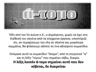 Ήδη από τον 5ο αιώνα π.Χ., ο Δημόκριτος, χωρίς να έχει στη
διάθεσή του κανένα από τα σύγχρονα όργανα, υποστήριζε
ότι, αν τεμαχίσουμε την ύλη σε ολοένα και μικρότερα
κομμάτια, θα φτάσουμε κάποτε σε ένα αδιαίρετο σωματίδιο.
Ονόμασε αυτό το σωματίδιο “άτομο”, από το στερητικό “α”
και τη λέξη “τέμνω” που σημαίνει κόβω, διαιρώ.
Η λέξη λοιπόν ά-τομο σημαίνει αυτό που δεν
κόβεται, δε διαιρείται
 