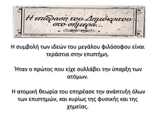 Η συμβολή των ιδεών του μεγάλου φιλόσοφου είναι
τεράστια στην επιστήμη.
Ήταν ο πρώτος που είχε συλλάβει την ύπαρξη των
ατόμων.
Η ατομική θεωρία του επηρέασε την ανάπτυξη όλων
των επιστημών, και κυρίως της φυσικής και της
χημείας.
 