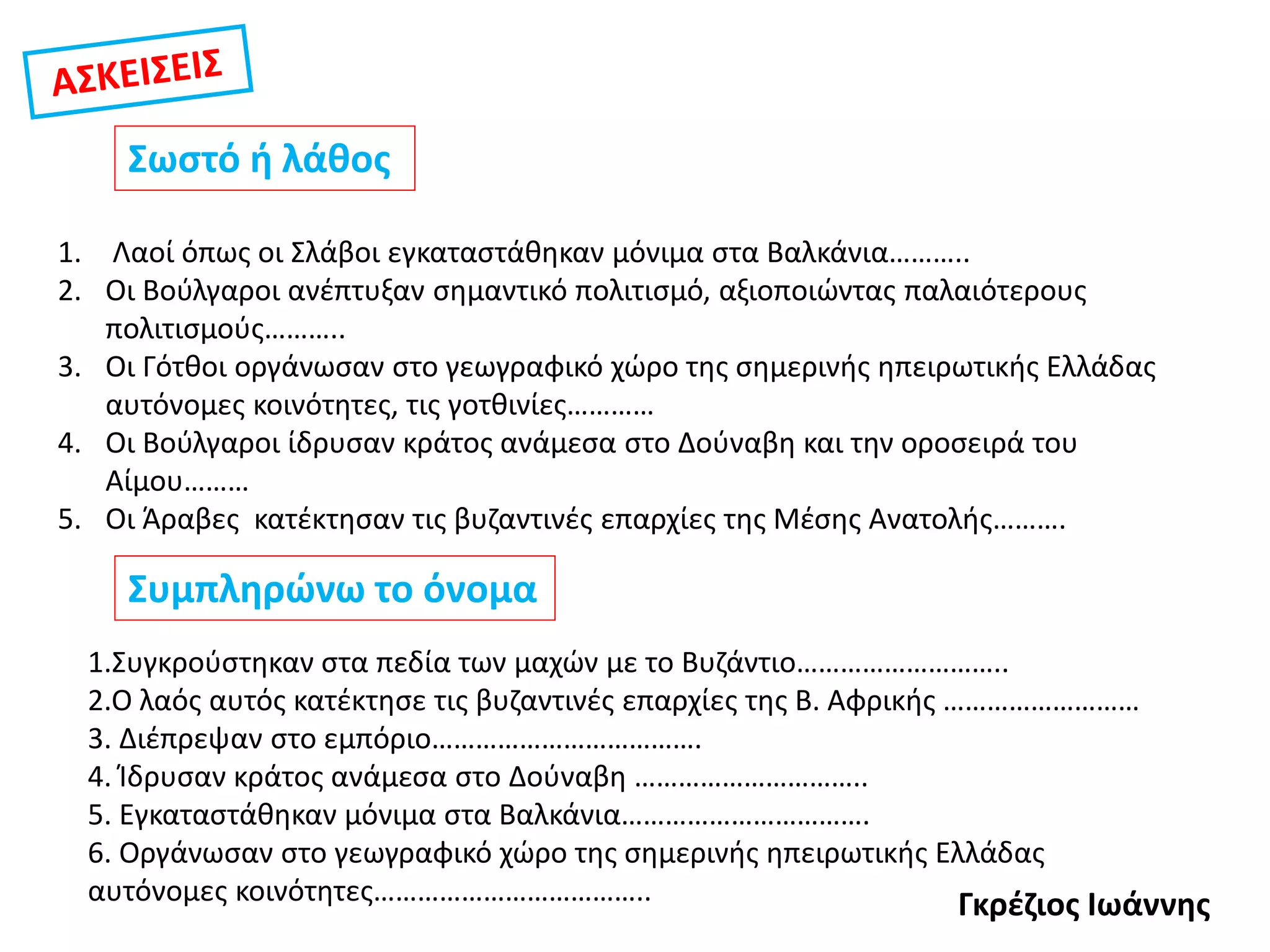 Σωστό ή λάθος
1. Λαοί όπως οι Σλάβοι εγκαταστάθηκαν μόνιμα στα Βαλκάνια………..
2. Οι Βούλγαροι ανέπτυξαν σημαντικό πολιτισμό, αξιοποιώντας παλαιότερους
πολιτισμούς………..
3. Οι Γότθοι οργάνωσαν στο γεωγραφικό χώρο της σημερινής ηπειρωτικής Ελλάδας
αυτόνομες κοινότητες, τις γοτθινίες…………
4. Οι Βούλγαροι ίδρυσαν κράτος ανάμεσα στο Δούναβη και την οροσειρά του
Αίμου………
5. Οι Άραβες κατέκτησαν τις βυζαντινές επαρχίες της Μέσης Ανατολής……….
Συμπληρώνω το όνομα
1.Συγκρούστηκαν στα πεδία των μαχών με το Βυζάντιο………………………..
2.Ο λαός αυτός κατέκτησε τις βυζαντινές επαρχίες της Β. Αφρικής ………………………
3. Διέπρεψαν στο εμπόριο……………………………….
4. Ίδρυσαν κράτος ανάμεσα στο Δούναβη …………………………..
5. Εγκαταστάθηκαν μόνιμα στα Βαλκάνια…………………………….
6. Οργάνωσαν στο γεωγραφικό χώρο της σημερινής ηπειρωτικής Ελλάδας
αυτόνομες κοινότητες……………………………….. Γκρέζιος Ιωάννης
 