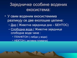 Заједничке особине воденихЗаједничке особине водених
екосистема:екосистема:
• У свим воденим екосистемима
разликују се две еколошке целине:
– Дно ( Животна заједница дна – БЕНТОС)
– Слободна вода ( Животне заједнице
слободне воде чине :
• ПЛАНКТОН ( лебде у води)
• НЕКТОН ( активни пливачи)
 