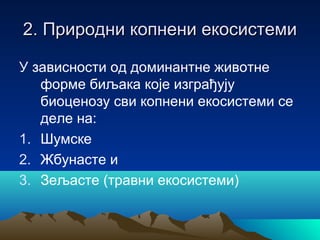 2. Природни копнени екосистеми2. Природни копнени екосистеми
У зависности од доминантне животне
форме биљака које изграђују
биоценозу сви копнени екосистеми се
деле на:
1. Шумске
2. Жбунасте и
3. Зељасте (травни екосистеми)
 