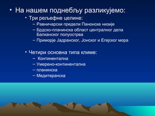 • На нашем поднебљу разликујемо:
• Три рељефне целине:
– Равничарски предели Панонске низије
– Брдско-планинска област централног дела
Балканског полуострва
– Приморје Јадранског, Јонског и Егејског мора
• Четири основна типа климе:
– Континентална
– Умерено-континентална
– планинска
– Медитеранска
 