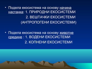 • Подела екосистема на основу начина
настанка: 1. ПРИРОДНИ ЕКОСИСТЕМИ
2. ВЕШТАЧКИ ЕКОСИСТЕМИ
(АНТРОПОГЕНИ ЕКОСИСТЕМИ)
• Подела екосистема на основу животне
средине : 1. ВОДЕНИ ЕКОСИСТЕМИ
2. КОПНЕНИ ЕКОСИСТЕМИ
 
