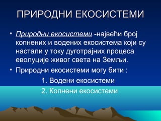ПРИРОДНИ ЕКОСИСТЕМИПРИРОДНИ ЕКОСИСТЕМИ
• Природни екосистеми -највећи број
копнених и водених екосистема који су
настали у току дуготрајних процеса
еволуције живог света на Земљи.
• Природни екосистеми могу бити :
1. Водени екосистеми
2. Копнени екосистеми
 