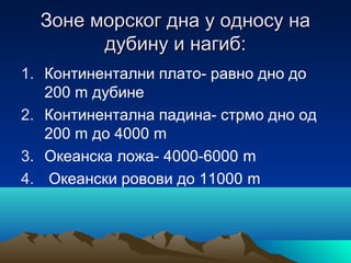 Зоне морског дна у односу наЗоне морског дна у односу на
дубину и нагиб:дубину и нагиб:
1. Континентални плато- равно дно до
200 m дубине
2. Континентална падина- стрмо дно од
200 m до 4000 m
3. Oкеанска ложа- 4000-6000 m
4. Океански ровови до 11000 m
 