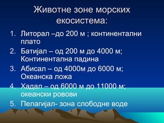 Животне зоне морскихЖивотне зоне морских
екосистема:екосистема:
1. Литорал –до 200 м ; континентални
плато
2. Батијал – од 200 м до 4000 м;
Континентална падина
3. Абисал – од 4000м до 6000 м;
Океанска ложа
4. Хадал – од 6000 м до 11000 м;
океански ровови
5. Пелагијал- зона слободне воде
 