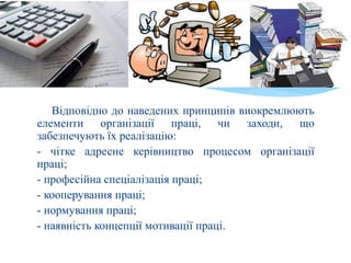 Відповідно до наведених принципів виокремлюють
елементи організації праці, чи заходи, що
забезпечують їх реалізацію:
- чітке адресне керівництво процесом організації
праці;
- професійна спеціалізація праці;
- кооперування праці;
- нормування праці;
- наявність концепції мотивації праці.
 