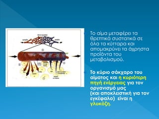  Το αίμα μεταφέρει τα
θρεπτικά συστατικά σε
όλα τα κύτταρα και
απομακρύνει τα άχρηστα
προϊόντα του
μεταβολισμού.
 Το κύριο σάκχαρο του
αίματος και η κυριότερη
πηγή ενέργειας για τον
οργανισμό μας
(και αποκλειστική για τον
εγκέφαλο) είναι η
γλυκόζη.
 