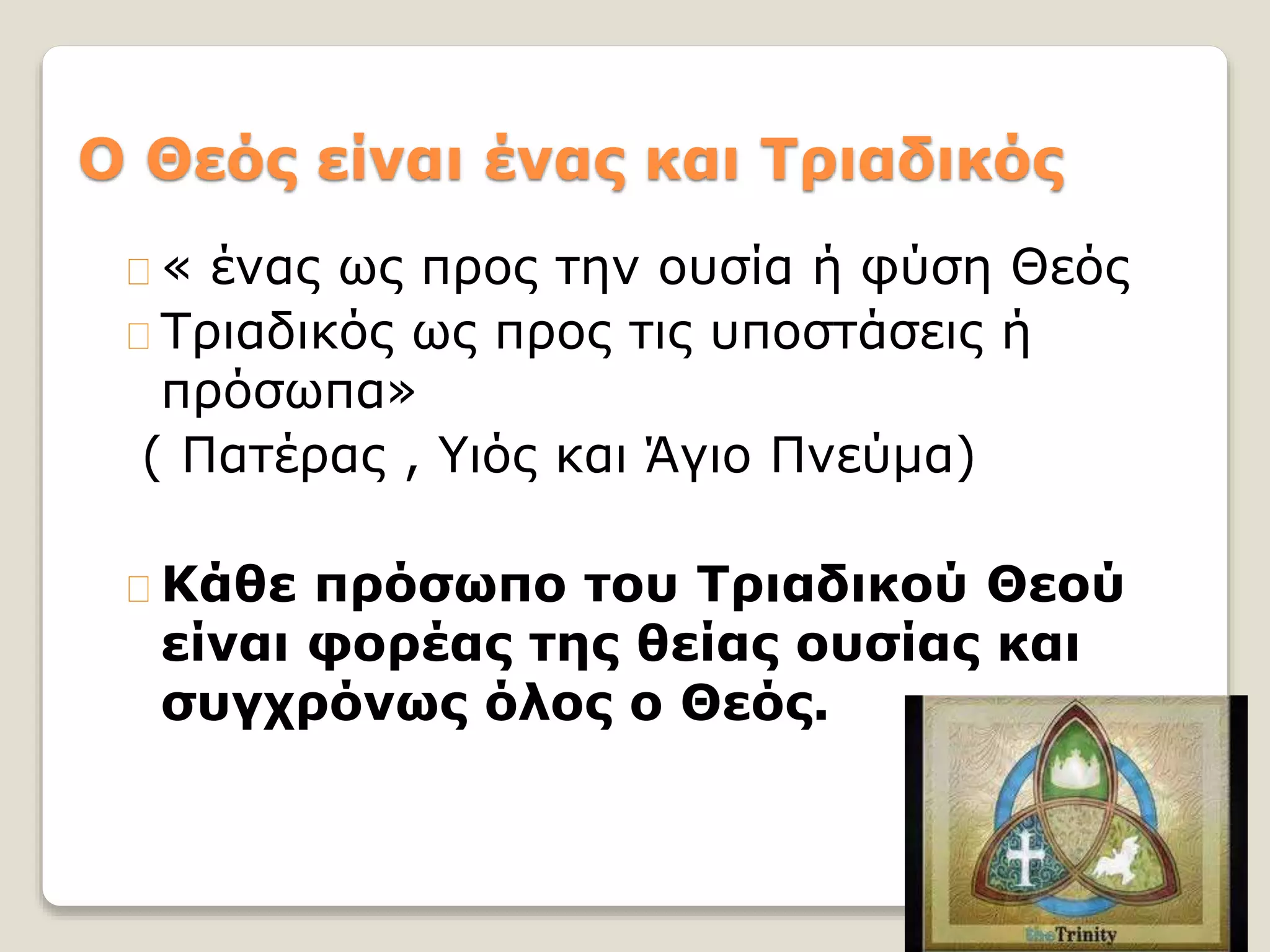 O Θεός είναι ένας και Τριαδικός
« ένας ως προς την ουσία ή φύση Θεός
Τριαδικός ως προς τις υποστάσεις ή
πρόσωπα»
( Πατέρας , Υιός και Άγιο Πνεύμα)
Κάθε πρόσωπο του Τριαδικού Θεού
είναι φορέας της θείας ουσίας και
συγχρόνως όλος ο Θεός.
 