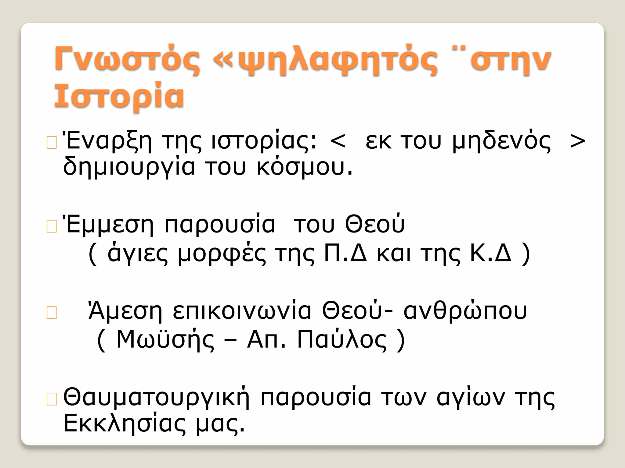 Γνωστός «ψηλαφητός ¨στην
Ιστορία
Έναρξη της ιστορίας: < εκ του μηδενός >
δημιουργία του κόσμου.
Έμμεση παρουσία του Θεού
( άγιες μορφές της Π.Δ και της Κ.Δ )
Άμεση επικοινωνία Θεού- ανθρώπου
( Μωϋσής – Απ. Παύλος )
Θαυματουργική παρουσία των αγίων της
Εκκλησίας μας.
 