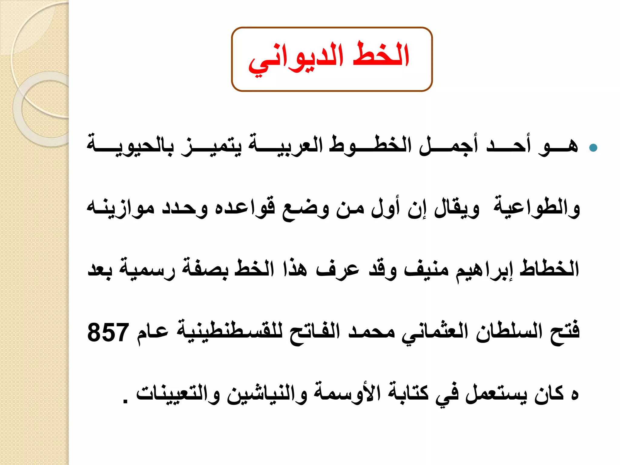 ‫الديواني‬ ‫الخط‬
‫ييييية‬‫ي‬‫بالحيوي‬ ‫يييييز‬‫ي‬‫يتمي‬ ‫ييييية‬‫ي‬‫العربي‬ ‫يييييوط‬‫ي‬‫الخط‬ ‫يييييل‬‫ي‬‫أجم‬ ‫يييييد‬‫ي‬‫أح‬ ‫يييييو‬‫ي‬‫ه‬
‫والطواعية‬‫موازينيه‬ ‫وحيدد‬ ‫قواعيده‬ ‫وليع‬ ‫مين‬ ‫أول‬ ‫إن‬ ‫ويقال‬
‫ب‬ ‫رسمية‬ ‫بصفة‬ ‫الخط‬ ‫هذا‬ ‫عرف‬ ‫وقد‬ ‫منيف‬ ‫إبراهيم‬ ‫الخطاط‬‫عد‬
‫عي‬ ‫للقسيطنطينية‬ ‫الفياتو‬ ‫محميد‬ ‫العثماني‬ ‫السلطان‬ ‫فتو‬‫ام‬857
‫والتعيي‬ ‫والنياشين‬ ‫األوسمة‬ ‫كتابة‬ ‫في‬ ‫يستعمل‬ ‫كان‬ ‫ه‬‫نا‬.
 
