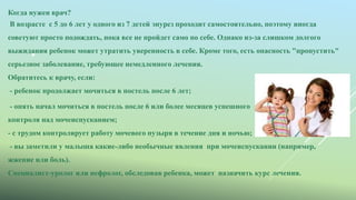 
Когда нужен врач?
В возрасте с 5 до 6 лет у одного из 7 детей энурез проходит самостоятельно, поэтому иногда
советуют просто подождать, пока все не пройдет само по себе. Однако из-за слишком долгого
выжидания ребенок может утратить уверенность в себе. Кроме того, есть опасность "пропустить"
серьезное заболевание, требующее немедленного лечения.
Обратитесь к врачу, если:
- ребенок продолжает мочиться в постель после 6 лет;
- опять начал мочиться в постель после 6 или более месяцев успешного
контроля над мочеиспусканием;
- с трудом контролирует работу мочевого пузыря в течение дня и ночью;
- вы заметили у малыша какие-либо необычные явления при мочеиспускании (например,
жжение или боль).
Специалист-уролог или нефролог, обследовав ребенка, может назначить курс лечения.
 