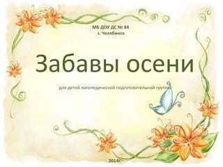 МБ ДОУ ДС № 84
г. Челябинск
Забавы осени
для детей логопедической подготовительной группы
2014г.
 