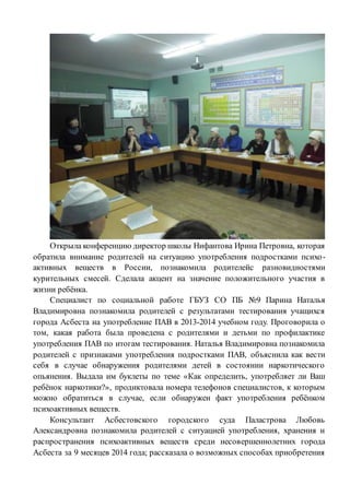 Открыла конференцию директор школы Нифантова Ирина Петровна, которая
обратила внимание родителей на ситуацию употребления подростками психо-
активных веществ в России, познакомила родителейс разновидностями
курительных смесей. Сделала акцент на значение положительного участия в
жизни ребёнка.
Специалист по социальной работе ГБУЗ СО ПБ №9 Парина Наталья
Владимировна познакомила родителей с результатами тестирования учащихся
города Асбеста на употребление ПАВ в 2013-2014 учебном году. Проговорила о
том, какая работа была проведена с родителями и детьми по профилактике
употребления ПАВ по итогам тестирования. Наталья Владимировна познакомила
родителей с признаками употребления подростками ПАВ, объяснила как вести
себя в случае обнаружения родителями детей в состоянии наркотического
опьянения. Выдала им буклеты по теме «Как определить, употребляет ли Ваш
ребёнок наркотики?», продиктовала номера телефонов специалистов, к которым
можно обратиться в случае, если обнаружен факт употребления ребёнком
психоактивных веществ.
Консультант Асбестовского городского суда Паластрова Любовь
Александровна познакомила родителей с ситуацией употребления, хранения и
распространения психоактивных веществ среди несовершеннолетних города
Асбеста за 9 месяцев 2014 года; рассказала о возможных способах приобретения
 
