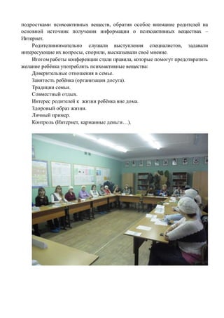 подростками психоактивных веществ, обратив особое внимание родителей на
основной источник получения информации о психоактивных веществах –
Интернет.
Родителивнимательно слушали выступления специалистов, задавали
интересующие их вопросы, спорили, высказывали своё мнение.
Итогом работы конференции стали правила, которые помогут предотвратить
желание ребёнка употреблять психоактивные вещества:
Доверительные отношения в семье.
Занятость ребёнка (организация досуга).
Традиции семьи.
Совместный отдых.
Интерес родителей к жизни ребёнка вне дома.
Здоровый образ жизни.
Личный пример.
Контроль (Интернет, карманные деньги…).
 
