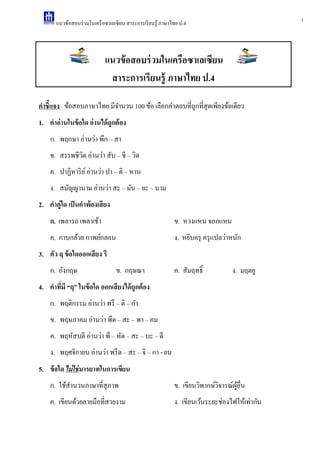 1แนวข้อสอบร่วมในเครือซาเลเซียน สาระการเรียนรู้ ภาษาไทย ป.4
คาชี้แจง ข้อสอบภาษาไทย มีจํานวน 100 ข้อ เลือกคําตอบที่ถูกที่สุดเพียงข้อเดียว
1. คาอ่านในข้อใด อ่านได้ถูกต้อง
ก. พฤกษา อ่านว่า พึก – สา
ข. สรรพชีวิต อ่านว่า สับ – ชี – วิด
ค. ปาฏิหาริย์อ่านว่า ปา – ติ – หาน
ง. สมัญญานาม อ่านว่า สะ – มัน – ยะ – นาม
2. คาคู่ใด เป็นคาพ้องเสียง
ก. เพลารถ เพลาเช้า ข. หวงแหน จอกแหน
ค. กาบกล้วย กาพย์กลอน ง. หยิบครุ ครุแปลว่าหนัก
3. ตัว ฤ ข้อใดออกเสียง รึ
ก. อังกฤษ ข. กฤษณา ค. สัมฤทธิ์ ง. มฤตยู
4. คาที่มี “ฤ” ในข้อใด ออกเสียงได้ถูกต้อง
ก. พฤติกรรม อ่านว่า พรึ – ติ – กํา
ข. พฤษภาคม อ่านว่า พึด – สะ – พา – คม
ค. พฤหัสบดี อ่านว่า พึ – หัด – สะ – บะ – ดี
ง. พฤศจิกายน อ่านว่า พรึด – สะ – จิ – กา - ยน
5. ข้อใด ไม่ใช่มารยาทในการเขียน
ก. ใช้สํานวนภาษาที่สุภาพ ข. เขียนวิพากษ์วิจารณ์ผู้อื่น
ค. เขียนด้วยลายมือที่สวยงาม ง. เขียนเว้นระยะช่องไฟให้เท่ากัน
แนวข้อสอบร่วมในเครือซาเลเซียน
สาระการเรียนรู้ ภาษาไทย ป.4
 