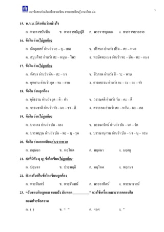 3แนวข้อสอบร่วมในเครือซาเลเซียน สาระการเรียนรู้ ภาษาไทย ป.4
15. พ.ร.บ. มีคาเต็มว่าอย่างไร
ก. พระราชบันทึก ข. พระราชบัญญัติ ค. พระราชบุคคล ง. พระราชบรรยาย
16. ข้อใด อ่านไม่ถูกต้อง
ก. มัคคุเทศก์อ่านว่า มะ – คุ – เทด ข. ปริศนา อ่านว่า ปริด – สะ – หนา
ค. สมุนไพร อ่านว่า สะ – หมุน – ไพร ง. ทะมัดทะแมง อ่านว่า ทะ – มัด – ทะ – แมง
17. ข้อใด อ่านไม่ถูกต้อง
ก. ทัศนา อ่านว่า ทัด – สะ – นา ข. ชีวภาพ อ่านว่า ชี – วะ – พาบ
ค. อุทยาน อ่านว่า อุด – ทะ – ยาน ง. อารยธรรม อ่านว่า อะ – ระ – ยะ – ทํา
18. ข้อใด อ่านถูกต้อง
ก. ยุติธรรม อ่านว่า ยุด – ติ – ทํา ข. วรรณคดี อ่านว่า วัน – คะ – ดี
ค. ธรรมชาติ อ่านว่า ทํา – มะ – ชา – ติ ง. สวรรคต อ่านว่า สะ – หวัน – นะ – คด
19. ข้อใด อ่านไม่ถูกต้อง
ก. บรรเลง อ่านว่า บัน – เลง ข. บรรณารักษ์อ่านว่า บัน – นา – รัก
ค. บรรพบุรุษ อ่านว่า บัน – พะ – บุ – รุด ง. บรรณานุกรม อ่านว่า บัน – นา – นุ – กรม
20. ข้อใด อ่านออกเสียงต่างจากพวก
ก. กฤษณา ข. หฤโหด ค. พฤกษา ง. มฤตยู
21. คาที่มีตัว ฤ ฤๅ ข้อใดเขียนไม่ถูกต้อง
ก. ปฤษฉา ข. ประพฤติ ค. หฤโหด ง. พฤกษา
22. ตัวการันต์ในข้อใด เขียนถูกต้อง
ก. พระอินทร์ ข. พระจันทน์ ค. พระอาทิตน์ ง. พระนารายม์
23. “ฉันชอบกินลูกอม ขนมปัง มันทอด ” ควรใช้เครื่องหมายวรรคตอนใด
ตอนท้ายข้อความ
ก. ( ) ข. “ ” ค. ฯลฯ ง. ”
 