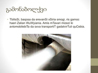 გამონაბოლქვი 
• TbilisSi, baqosa da erevanSi xSiria smogi, ris gamoc 
haeri Zalian WuWyiania. Amis mTavari mizezi ki 
avtomobilebiTa da sxva transportiT gadatvirTuli quCebia. 
 