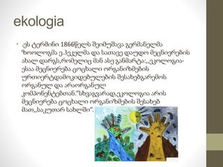 ekologia 
• .ეს ტერმინი 1866წელს შეიმუშავა გერმანელმა 
ზოოლოგმა ე.ჰეკელმა და სათავე დაუდო მეცნიერების 
ახალ დარგს,რომელიც მან ასე განმარტა:,,ეკოლოგია- 
ესაა მეცნიერება ცოცხალი ორგანიზმების 
ურთიერტდამოკიდებულების შესახებგარემოს 
ორგანულ და არაორგანულ 
კომპონენტებთან.”სხვაგვარად,ეკოლოგია არის 
მეცნიერება ცოცხალი ორგანიზმების შესახებ 
მათ,,საკუთარ სახლში”. 
 