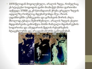 • 1970 წლიდან მოყოლებული, არალის ზღვა, რომელსაც 
ეს სტატუსი სიდიდის ფამო მიანიჭეს (მისი ფართობი 
აღწევდა 37000 კვ.კმ-ს)თანდათან ქრება.ვრცელი ზღვის 
ადგილზე რომელიც მდებარეობდა შუა აზიის 
უდაბნოებში უზბეკეთსა და ყაზახეთს შორის ახლა 
მხოლოდ ტბაღაა შემორჩენილი. არალის ზღვის ესეთი 
მდგომარეობა გამოიწვია მასში ჩამავალი მდინარეების: 
სიდარიისა და ამუდარიის წყლის რესურსების 
მტაცებლურმა და არაადამიანურმა გამოყენებამ. 
 