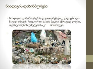 ნიადაგის დაბინძურება 
• ნიადაგის დაბინძურებას დაუფიქრებლად გადაყრილი 
ნაგავი იწვევს. ზოგიერთი სახის ნაგავი სწრაფად ლპება, 
პლასტმასების უმეტესობა კი — არასოდეს. 
• 
 