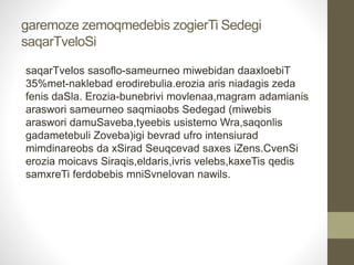 garemoze zemoqmedebis zogierTi Sedegi 
saqarTveloSi 
saqarTvelos sasoflo-sameurneo miwebidan daaxloebiT 
35%met-naklebad erodirebulia.erozia aris niadagis zeda 
fenis daSla. Erozia-bunebrivi movlenaa,magram adamianis 
araswori sameurneo saqmiaobs Sedegad (miwebis 
araswori damuSaveba,tyeebis usistemo Wra,saqonlis 
gadametebuli Zoveba)igi bevrad ufro intensiurad 
mimdinareobs da xSirad Seuqcevad saxes iZens.CvenSi 
erozia moicavs Siraqis,eldaris,ivris velebs,kaxeTis qedis 
samxreTi ferdobebis mniSvnelovan nawils. 
 