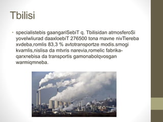 Tbilisi 
• specialistebis gaangariSebiT q. Tbilisidan atmosferoSi 
yovelwliurad daaxloebiT 276500 tona mavne nivTiereba 
xvdeba,romlis 83,3 % avtotransportze modis.smogi 
kvamlis,nislisa da mtvris narevia,romelic fabrika-qarxnebisa 
da transportis gamonabolqvosgan 
warmiqmneba. 
 
