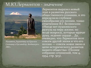 Лермонтов выразил новый
этап в развитии русского
общественного сознания, и это
определило глубокое
своеобразие его поэзии, тонко
отмеченное В.Г. Белинским:
«Нигде нет пушкинского
разгула на пиру жизни; но
везде вопросы, которые мрачат
душу, леденят сердце... Да,
очевидно, что Лермонтов поэт
совсем другой эпохи и что его
поэзия — совсем новое звено в
цепи исторического развития
нашего общества» (Полное
собрание сочинений, том 4,
1954, стр. 503).
Памятник Лермонтову на Красном
Солнышке в Кисловодске. Воздвигнут в
2004 г
 
