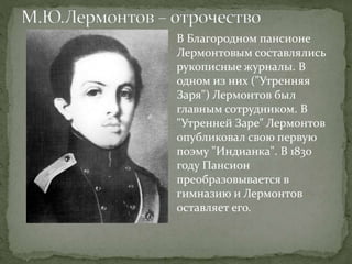 В Благородном пансионе
Лермонтовым составлялись
рукописные журналы. В
одном из них ("Утренняя
Заря") Лермонтов был
главным сотрудником. В
"Утренней Заре" Лермонтов
опубликовал свою первую
поэму "Индианка". В 1830
году Пансион
преобразовывается в
гимназию и Лермонтов
оставляет его.
 