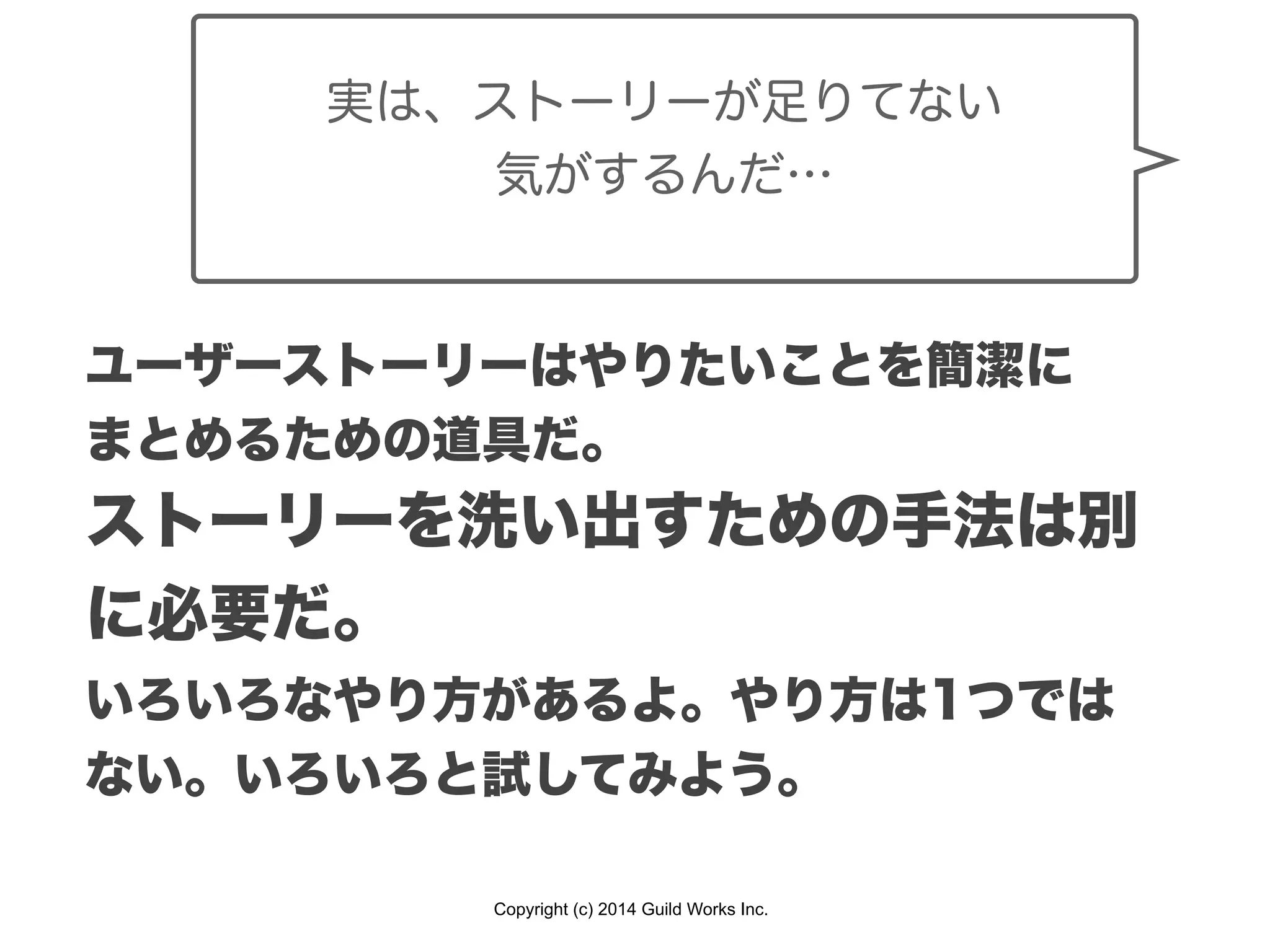 Copyright (c) 2014 Guild Works Inc.
ユーザーストーリーはやりたいことを簡潔に
まとめるための道具だ。
ストーリーを洗い出すための手法は別
に必要だ。
いろいろなやり方があるよ。やり方は1つでは
ない。いろいろと試してみよう。
実は、ストーリーが足りてない
気がするんだ…
 