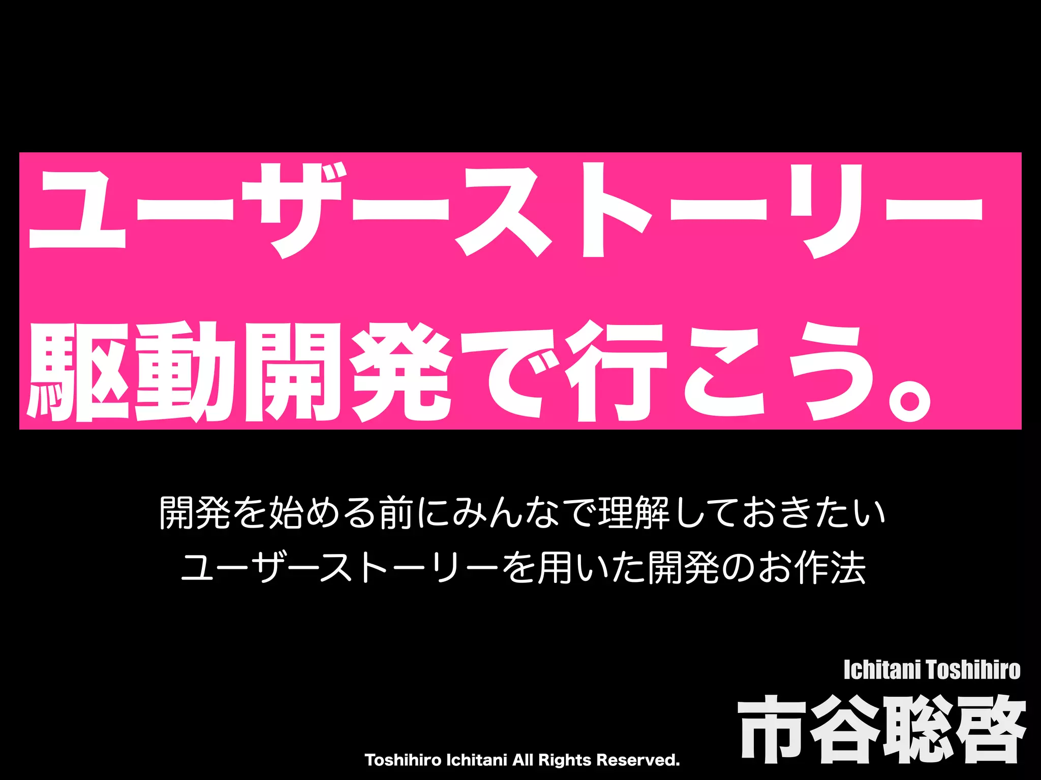 Toshihiro Ichitani All Rights Reserved.
ユーザーストーリー
駆動開発で行こう。
Ichitani Toshihiro
市谷聡啓
開発を始める前にみんなで理解しておきたい
ユーザーストーリーを用いた開発のお作法
 