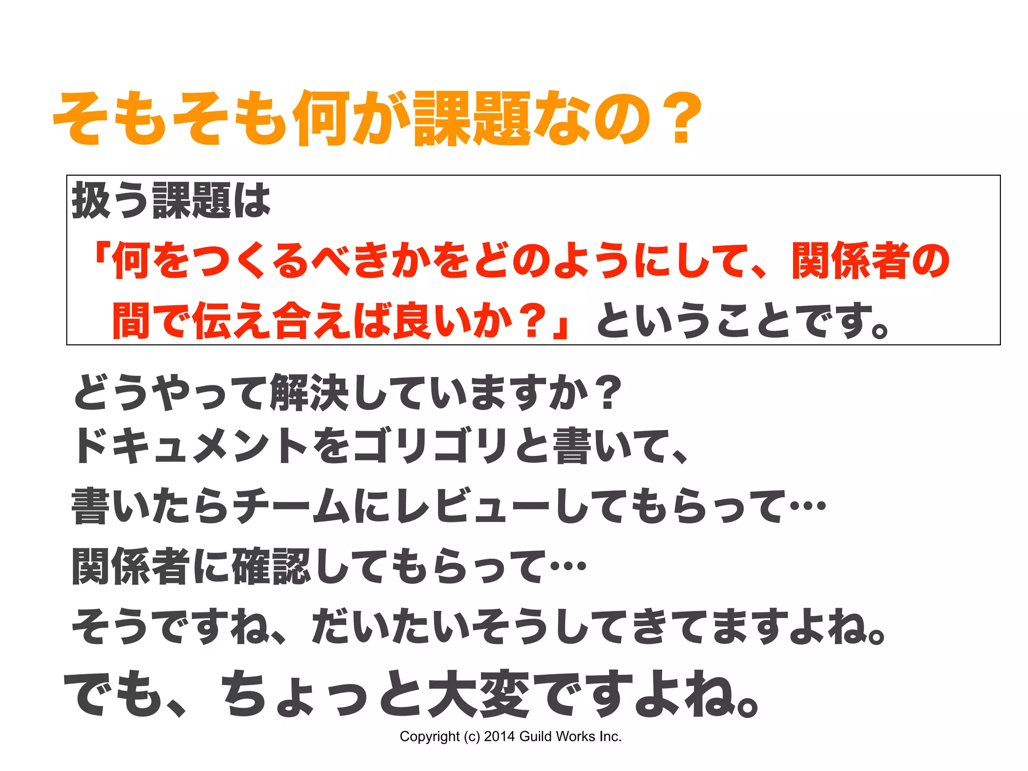 Copyright (c) 2014 Guild Works Inc.
そもそも何が課題なの？
どうやって解決していますか？
扱う課題は
「何をつくるべきかをどのようにして、関係者の
 間で伝え合えば良いか？」ということです。
ドキュメントをゴリゴリと書いて、
書いたらチームにレビューしてもらって…
関係者に確認してもらって…
そうですね、だいたいそうしてきてますよね。
でも、ちょっと大変ですよね。
 