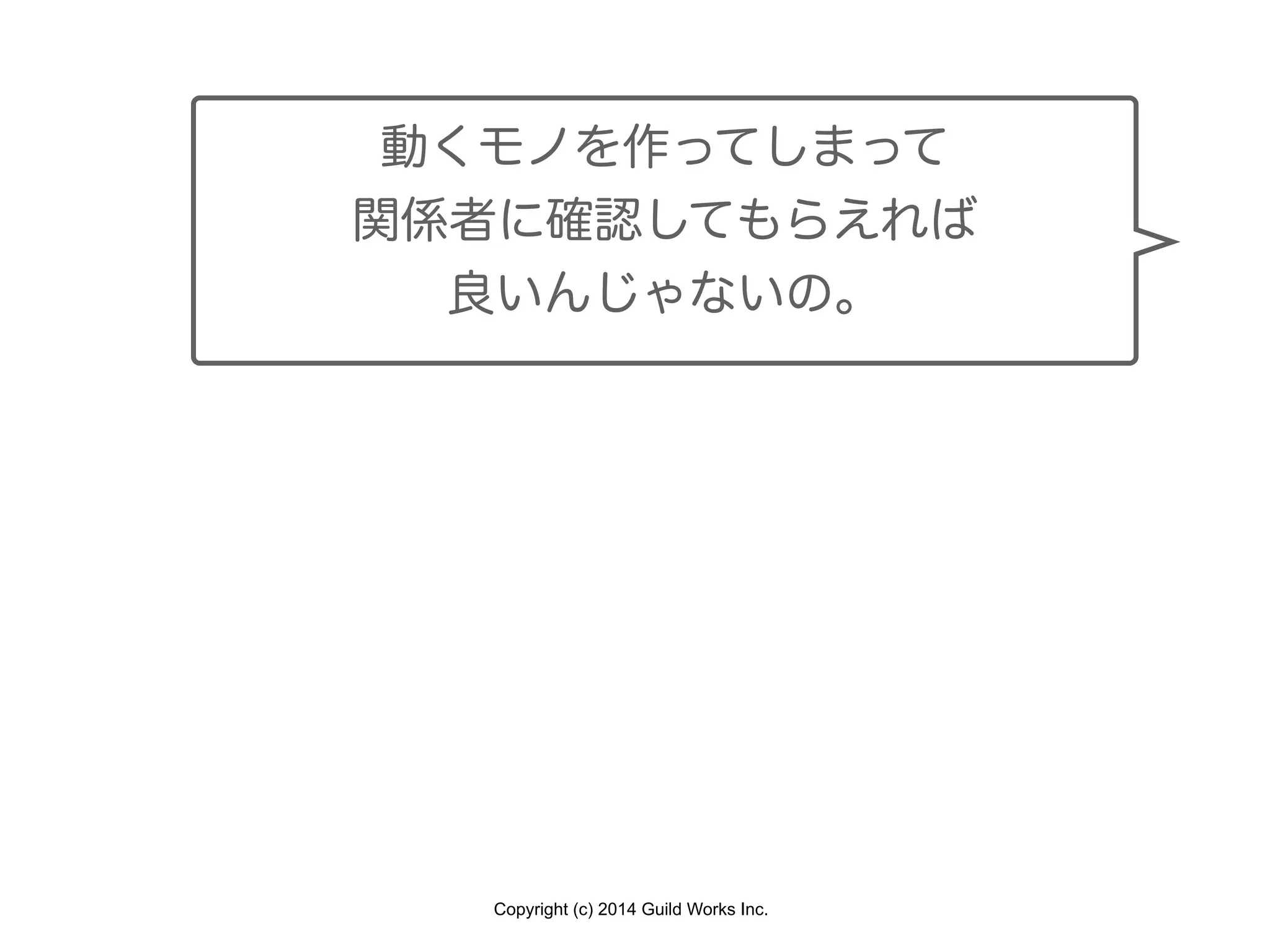 Copyright (c) 2014 Guild Works Inc.
動くモノを作ってしまって
関係者に確認してもらえれば
良いんじゃないの。
 