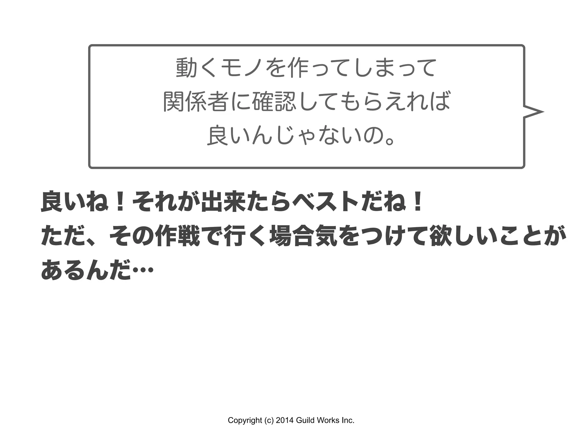 Copyright (c) 2014 Guild Works Inc.
良いね！それが出来たらベストだね！
ただ、その作戦で行く場合気をつけて欲しいことが
あるんだ…
動くモノを作ってしまって
関係者に確認してもらえれば
良いんじゃないの。
 