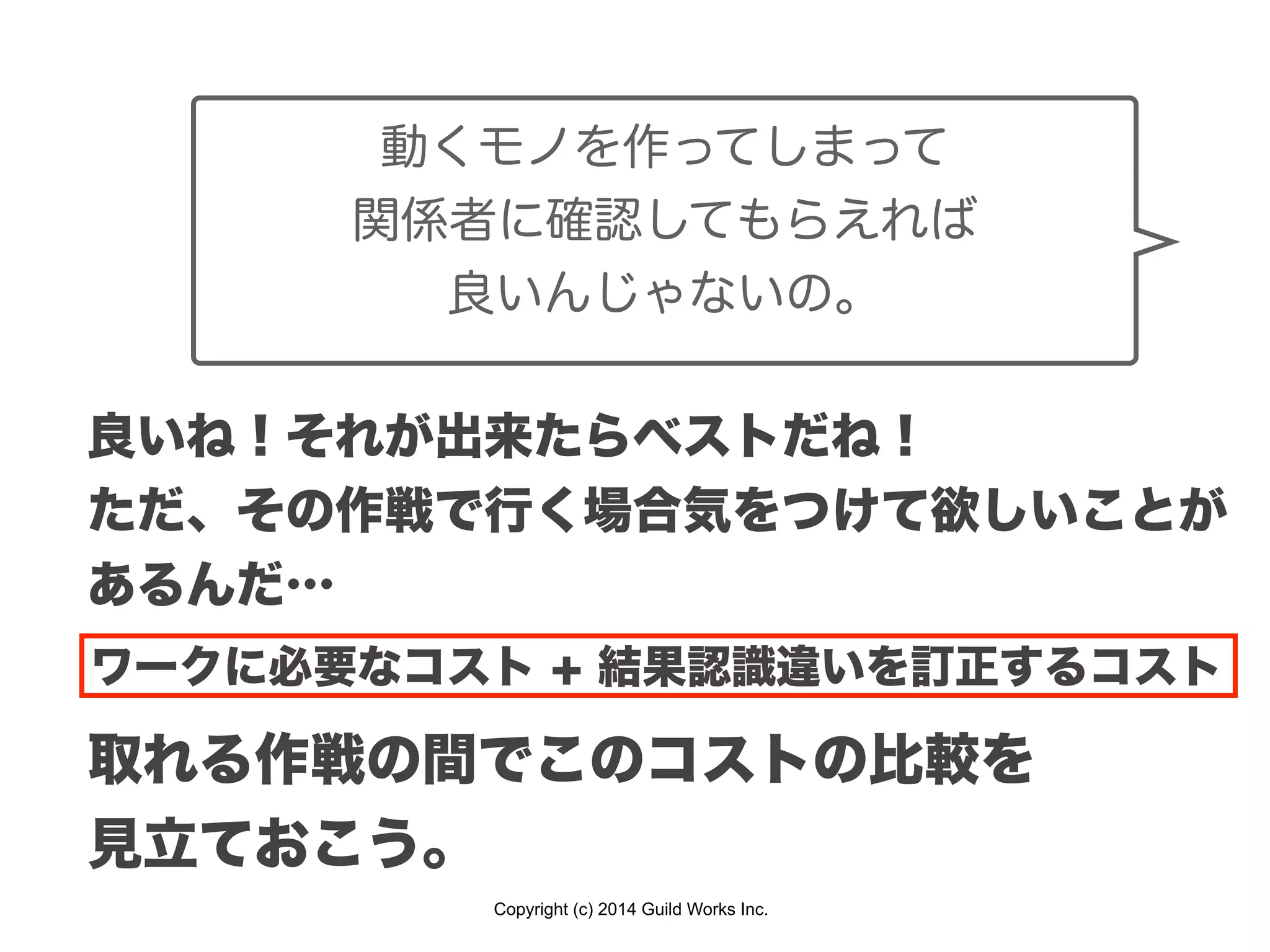 Copyright (c) 2014 Guild Works Inc.
良いね！それが出来たらベストだね！
ただ、その作戦で行く場合気をつけて欲しいことが
あるんだ…
動くモノを作ってしまって
関係者に確認してもらえれば
良いんじゃないの。
ワークに必要なコスト + 結果認識違いを訂正するコスト
取れる作戦の間でこのコストの比較を
見立ておこう。
 