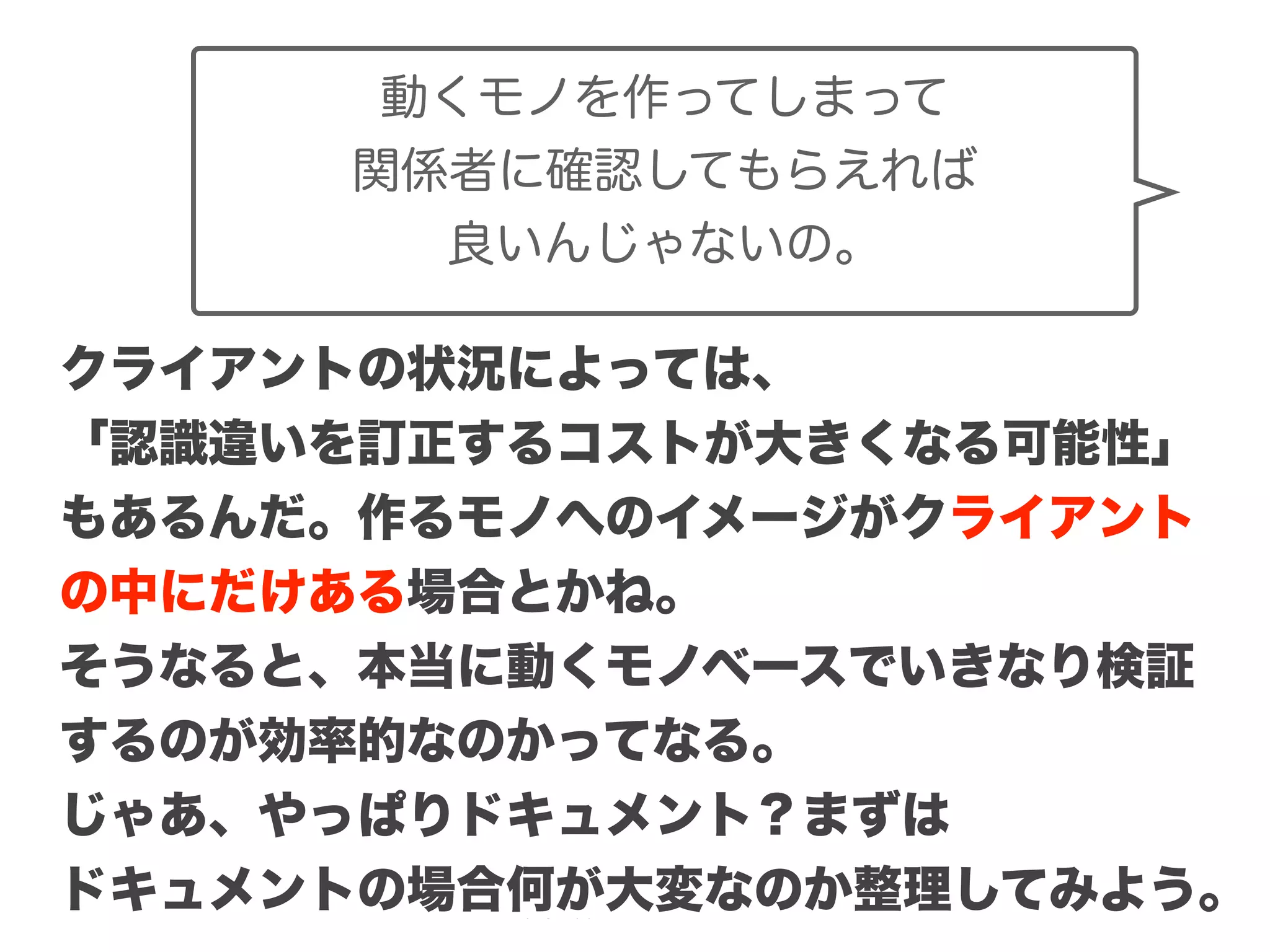 Copyright (c) 2014 Guild Works Inc.
クライアントの状況によっては、
「認識違いを訂正するコストが大きくなる可能性」
もあるんだ。作るモノへのイメージがクライアント
の中にだけある場合とかね。
そうなると、本当に動くモノベースでいきなり検証
するのが効率的なのかってなる。
じゃあ、やっぱりドキュメント？まずは
ドキュメントの場合何が大変なのか整理してみよう。
動くモノを作ってしまって
関係者に確認してもらえれば
良いんじゃないの。
 