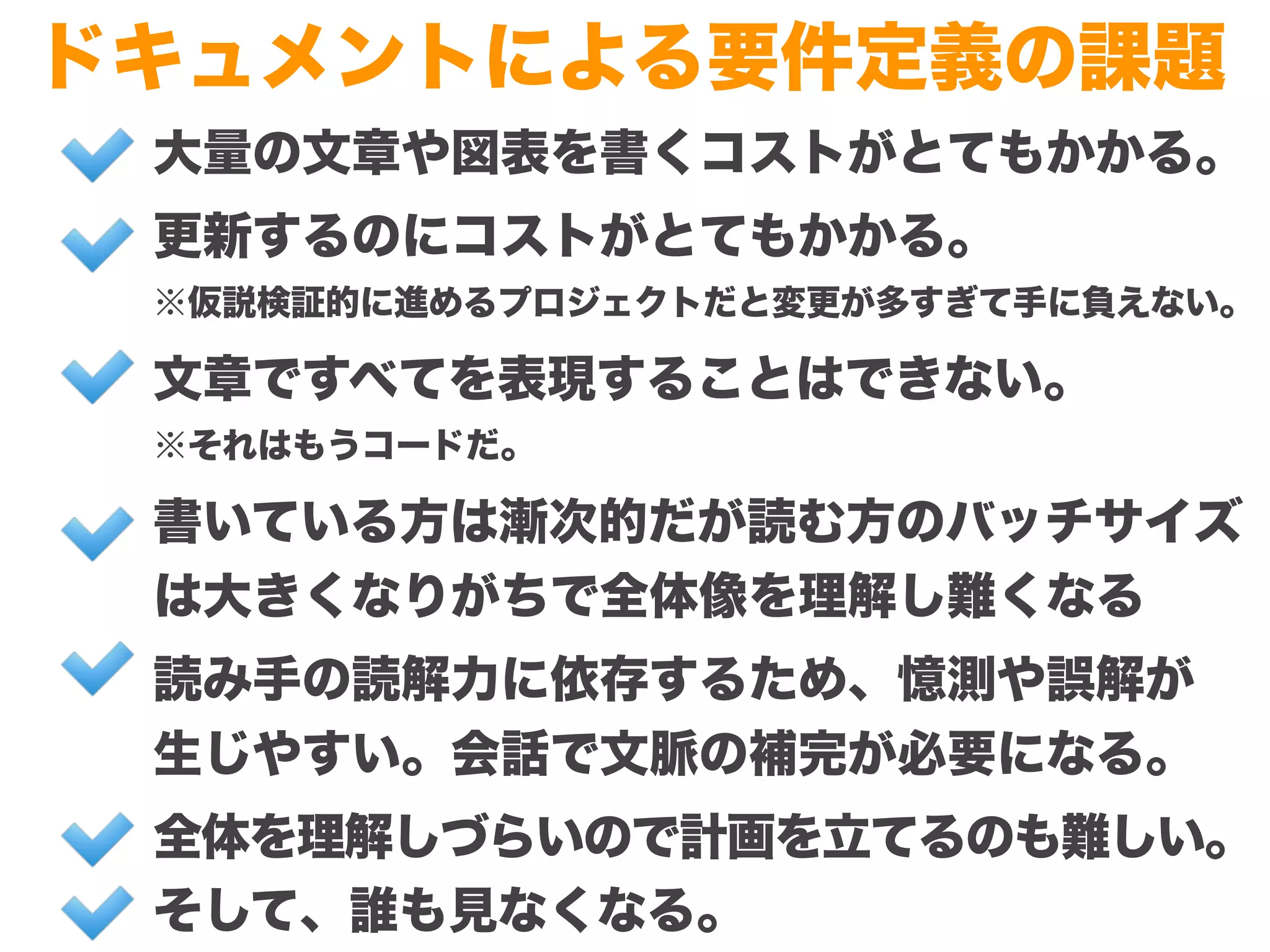 Copyright (c) 2014 Guild Works Inc.
ドキュメントによる要件定義の課題
大量の文章や図表を書くコストがとてもかかる。
更新するのにコストがとてもかかる。
※仮説検証的に進めるプロジェクトだと変更が多すぎて手に負えない。
文章ですべてを表現することはできない。
※それはもうコードだ。
書いている方は漸次的だが読む方のバッチサイズ
は大きくなりがちで全体像を理解し難くなる
読み手の読解力に依存するため、憶測や誤解が
生じやすい。会話で文脈の補完が必要になる。
全体を理解しづらいので計画を立てるのも難しい。
そして、誰も見なくなる。
 