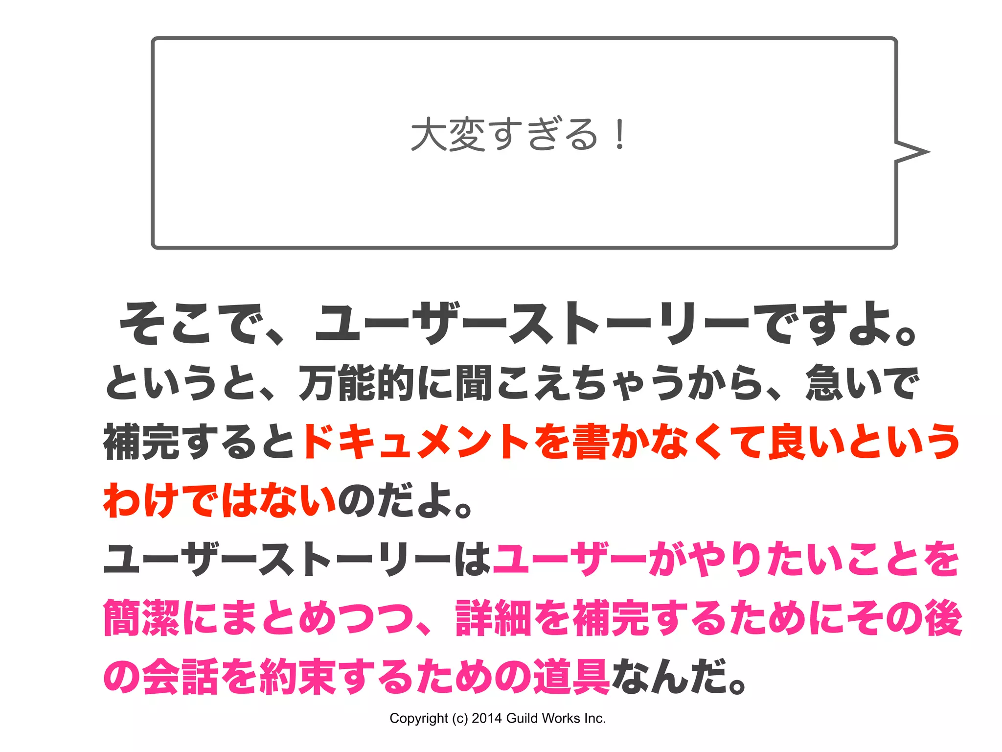 Copyright (c) 2014 Guild Works Inc.
大変すぎる！
そこで、ユーザーストーリーですよ。
というと、万能的に聞こえちゃうから、急いで
補完するとドキュメントを書かなくて良いという
わけではないのだよ。
ユーザーストーリーはユーザーがやりたいことを
簡潔にまとめつつ、詳細を補完するためにその後
の会話を約束するための道具なんだ。
 