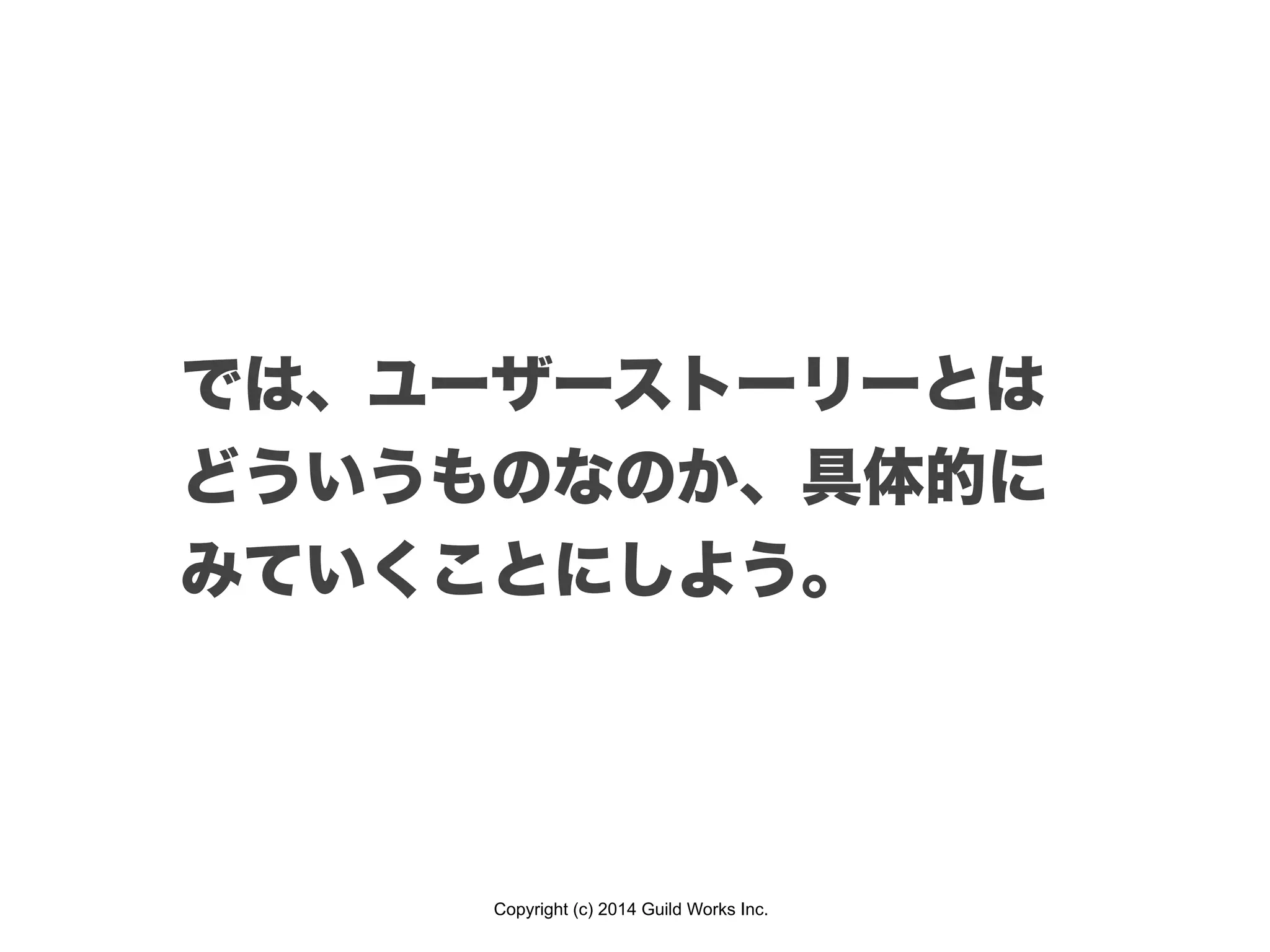 Copyright (c) 2014 Guild Works Inc.
では、ユーザーストーリーとは
どういうものなのか、具体的に
みていくことにしよう。
 