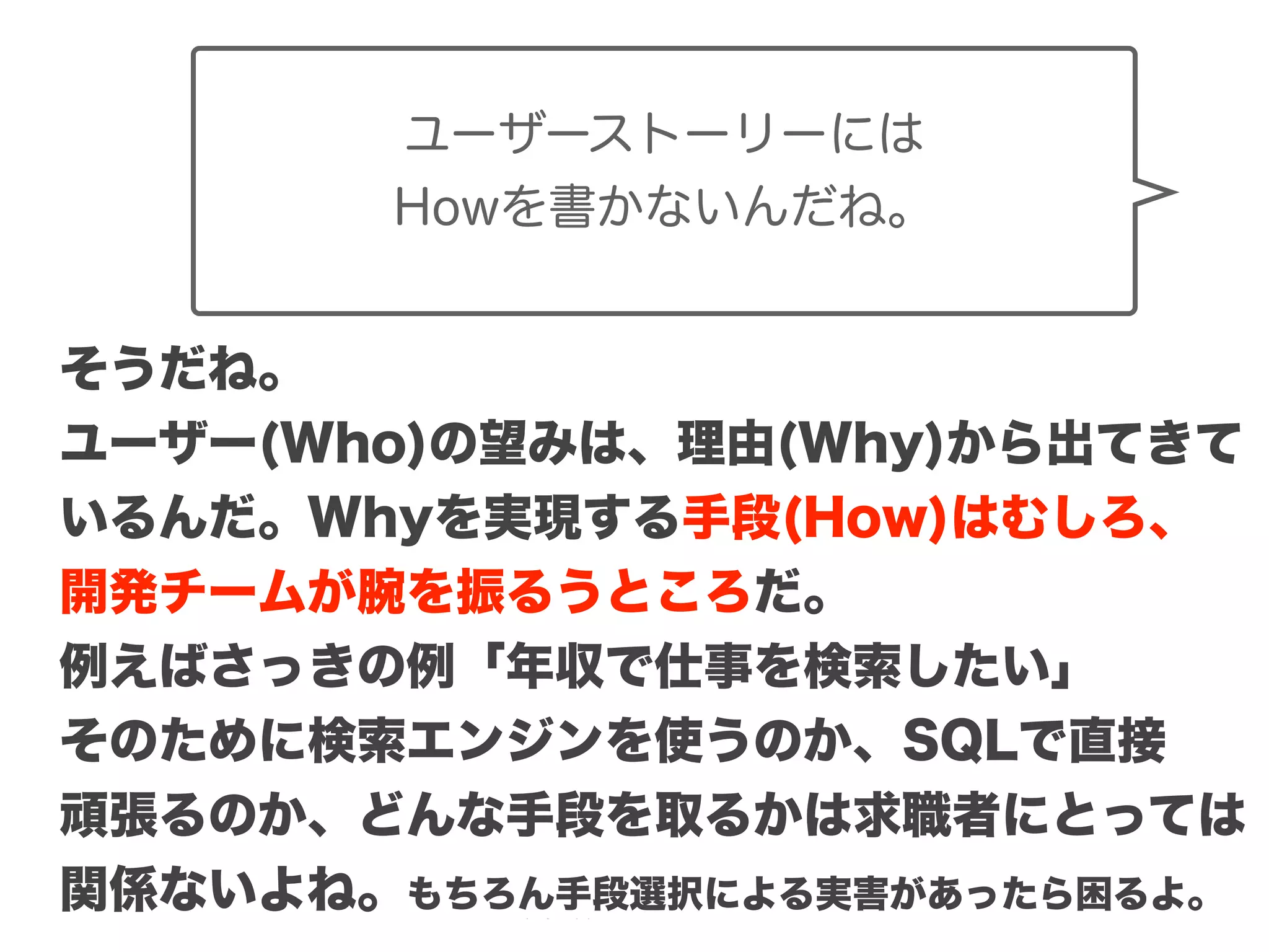 Copyright (c) 2014 Guild Works Inc.
ユーザーストーリーには
Howを書かないんだね。
そうだね。
ユーザー(Who)の望みは、理由(Why)から出てきて
いるんだ。Whyを実現する手段(How)はむしろ、
開発チームが腕を振るうところだ。
例えばさっきの例「年収で仕事を検索したい」
そのために検索エンジンを使うのか、SQLで直接
頑張るのか、どんな手段を取るかは求職者にとっては
関係ないよね。もちろん手段選択による実害があったら困るよ。
 